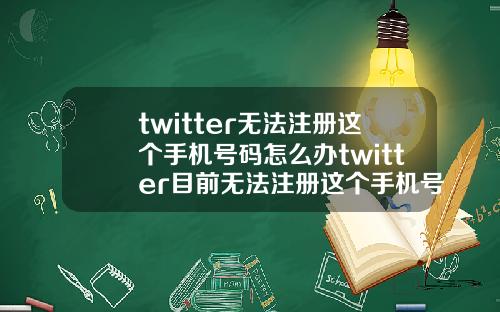 twitter无法注册这个手机号码怎么办twitter目前无法注册这个手机号码