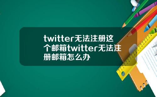 twitter无法注册这个邮箱twitter无法注册邮箱怎么办