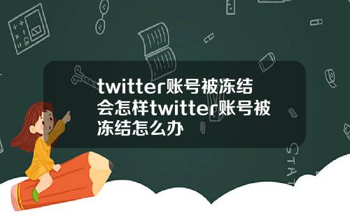 twitter账号被冻结会怎样twitter账号被冻结怎么办