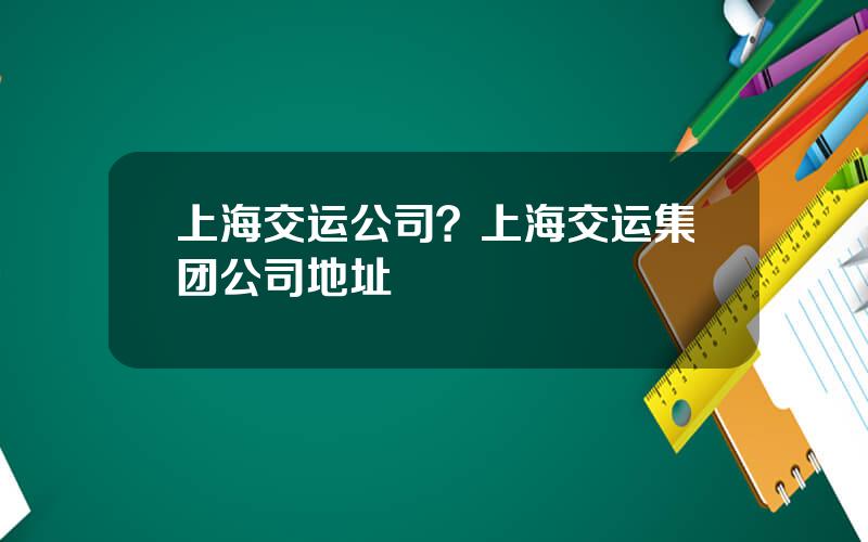 上海交运公司？上海交运集团公司地址