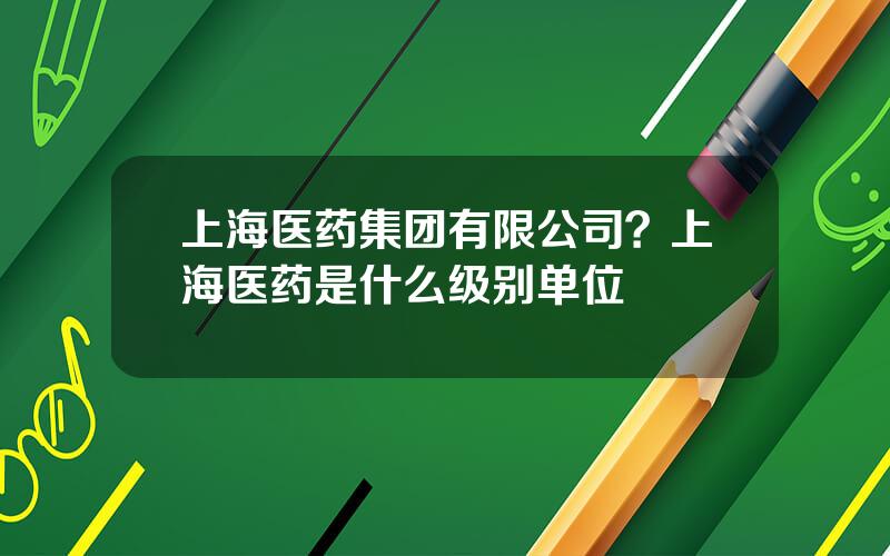 上海医药集团有限公司？上海医药是什么级别单位