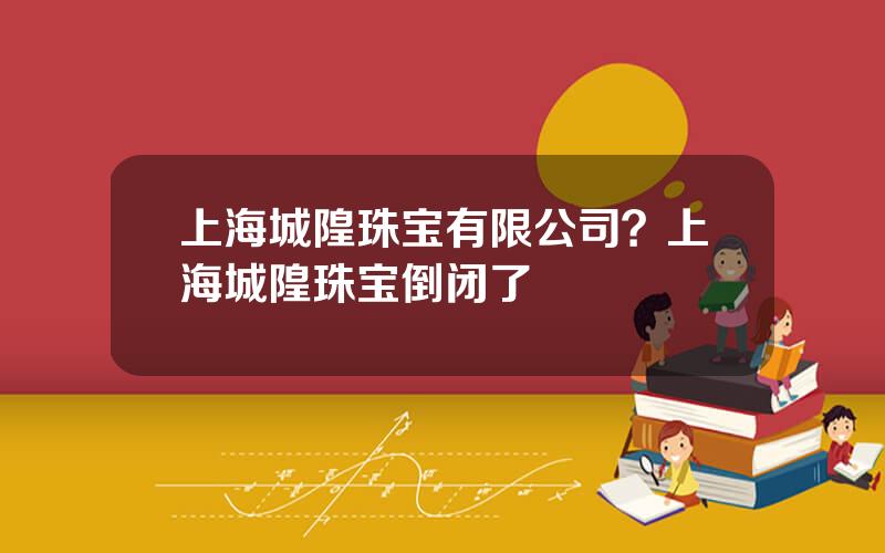 上海城隍珠宝有限公司？上海城隍珠宝倒闭了