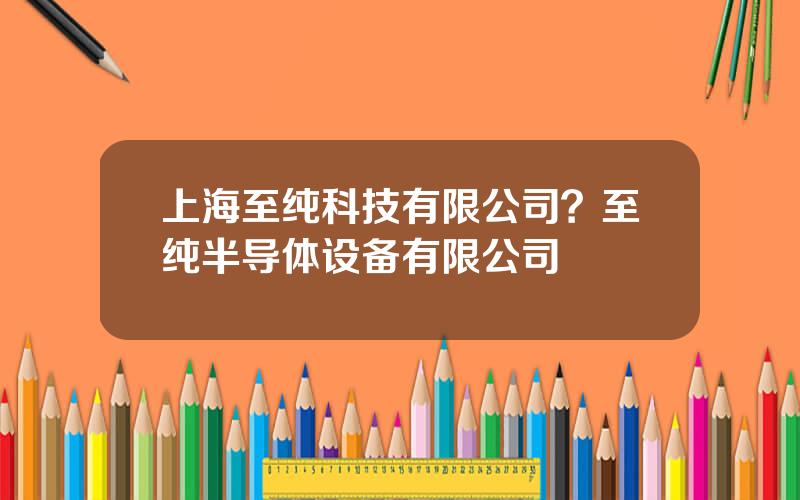 上海至纯科技有限公司？至纯半导体设备有限公司