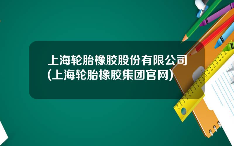 上海轮胎橡胶股份有限公司(上海轮胎橡胶集团官网)