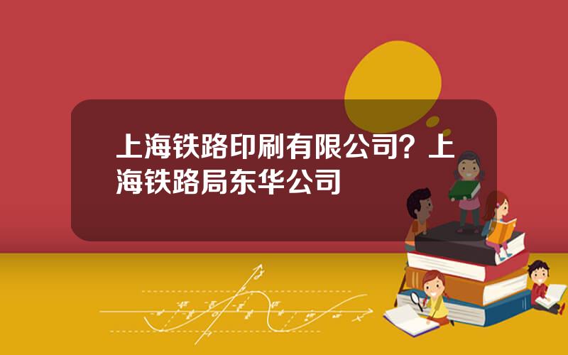 上海铁路印刷有限公司？上海铁路局东华公司
