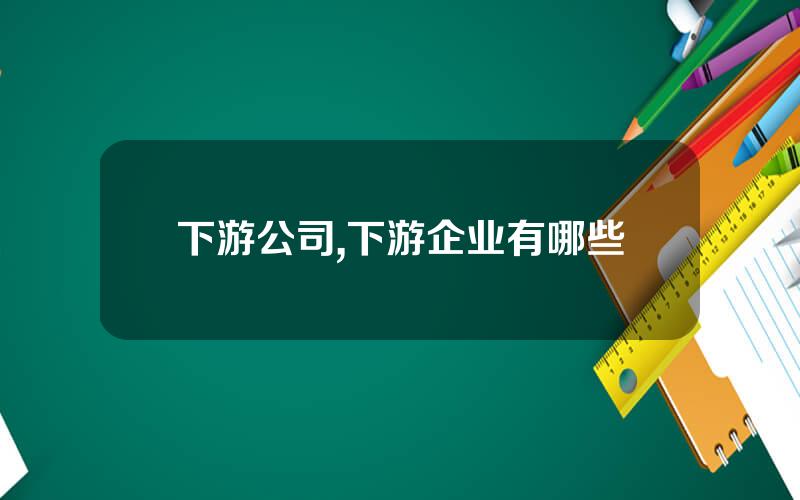 下游公司,下游企业有哪些
