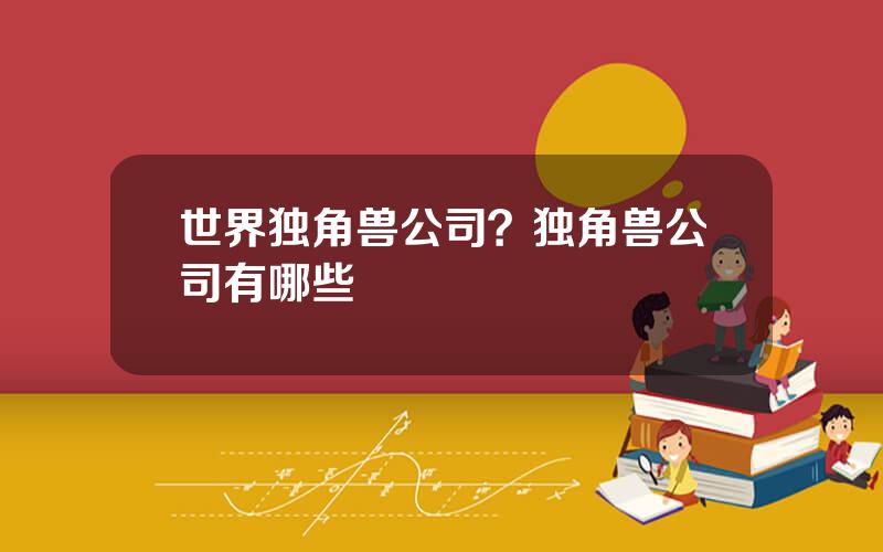 世界独角兽公司？独角兽公司有哪些