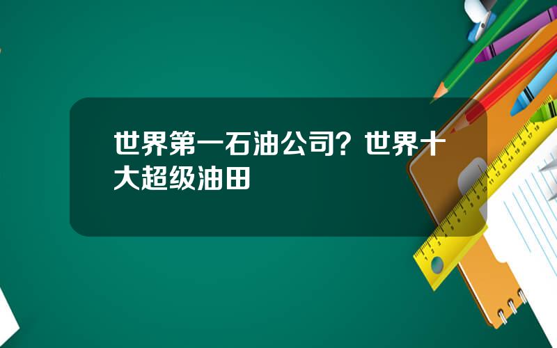 世界第一石油公司？世界十大超级油田