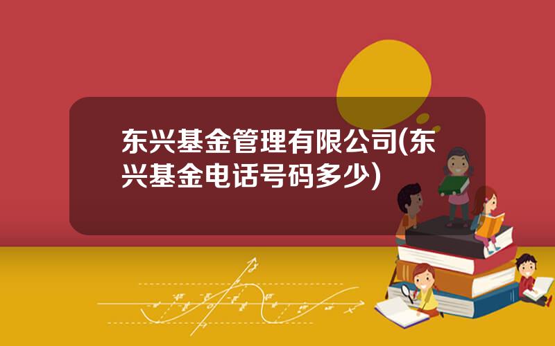 东兴基金管理有限公司(东兴基金电话号码多少)