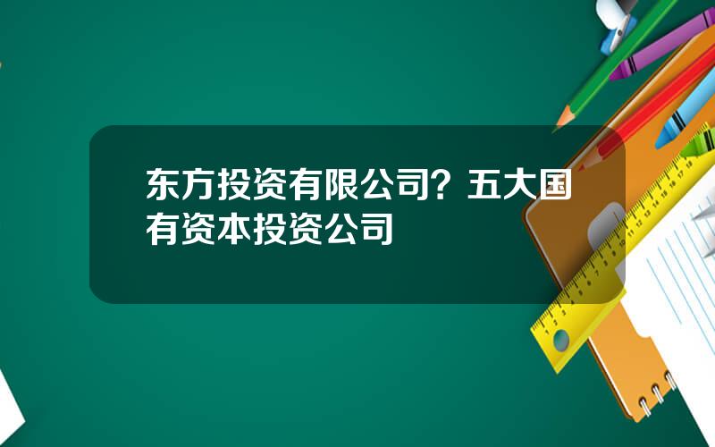 东方投资有限公司？五大国有资本投资公司