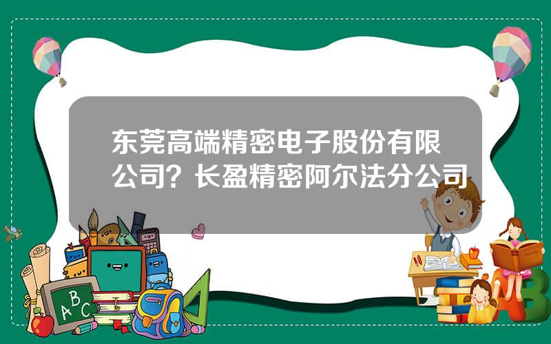东莞高端精密电子股份有限公司？长盈精密阿尔法分公司