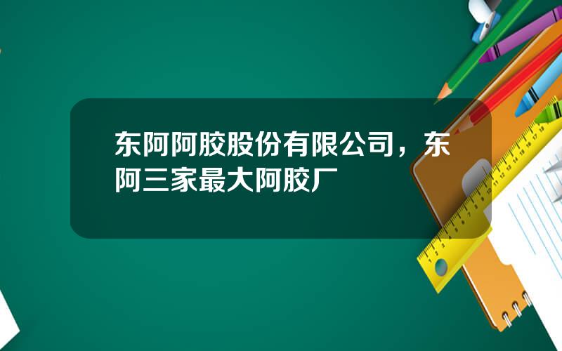 东阿阿胶股份有限公司，东阿三家最大阿胶厂