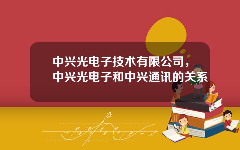中兴光电子技术有限公司，中兴光电子和中兴通讯的关系