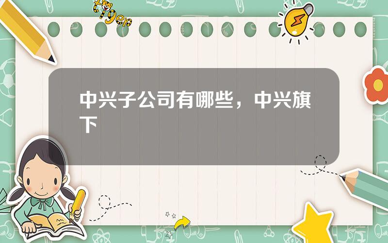 中兴子公司有哪些，中兴旗下