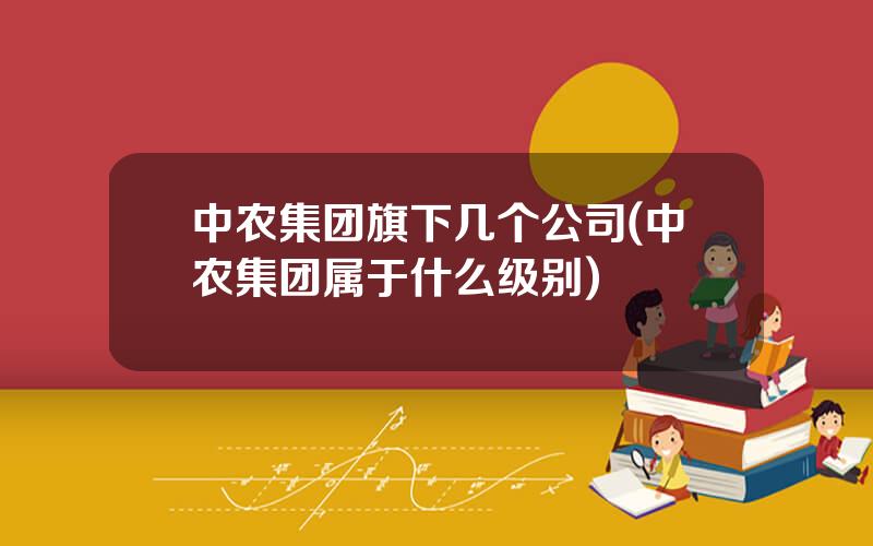 中农集团旗下几个公司(中农集团属于什么级别)