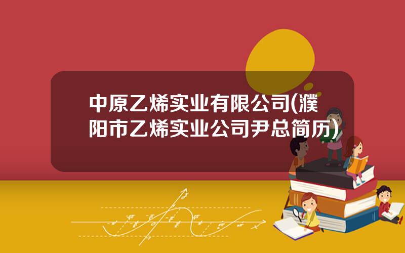 中原乙烯实业有限公司(濮阳市乙烯实业公司尹总简历)