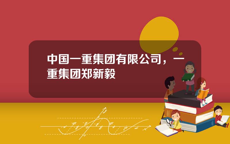中国一重集团有限公司，一重集团郑新毅