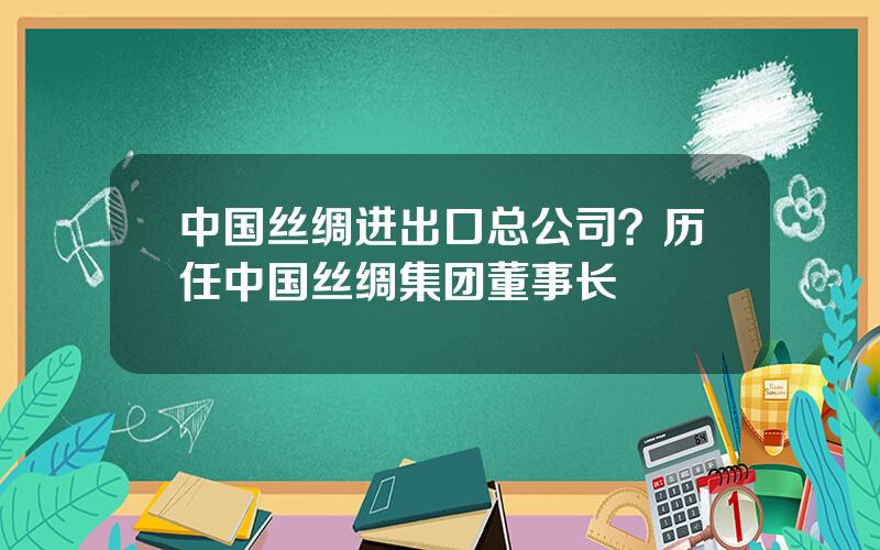 中国丝绸进出口总公司？历任中国丝绸集团董事长