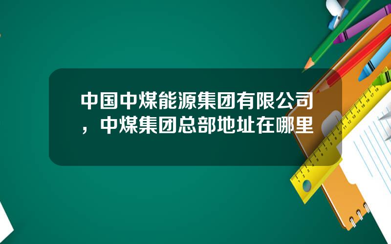 中国中煤能源集团有限公司，中煤集团总部地址在哪里