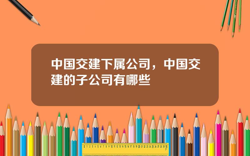 中国交建下属公司，中国交建的子公司有哪些