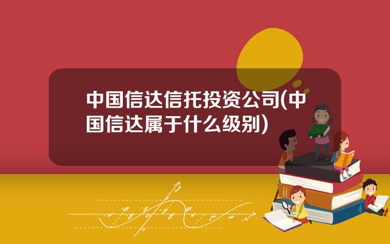 中国信达信托投资公司(中国信达属于什么级别)