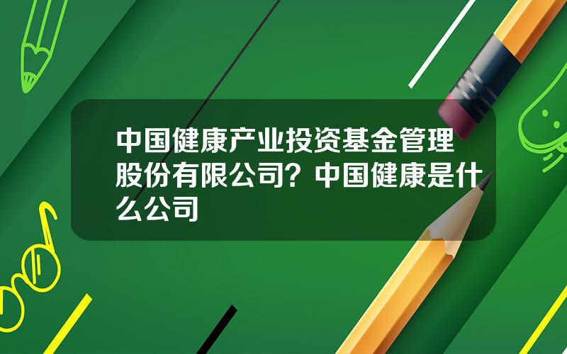 中国健康产业投资基金管理股份有限公司？中国健康是什么公司