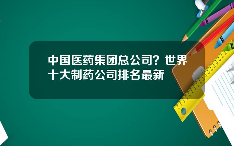 中国医药集团总公司？世界十大制药公司排名最新