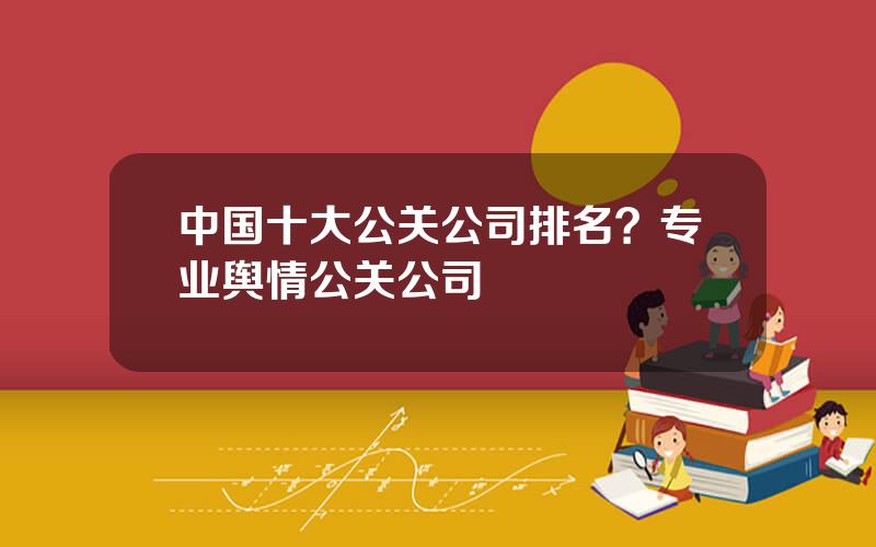 中国十大公关公司排名？专业舆情公关公司