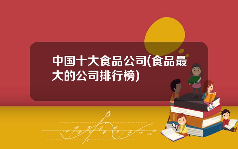 中国十大食品公司(食品最大的公司排行榜)