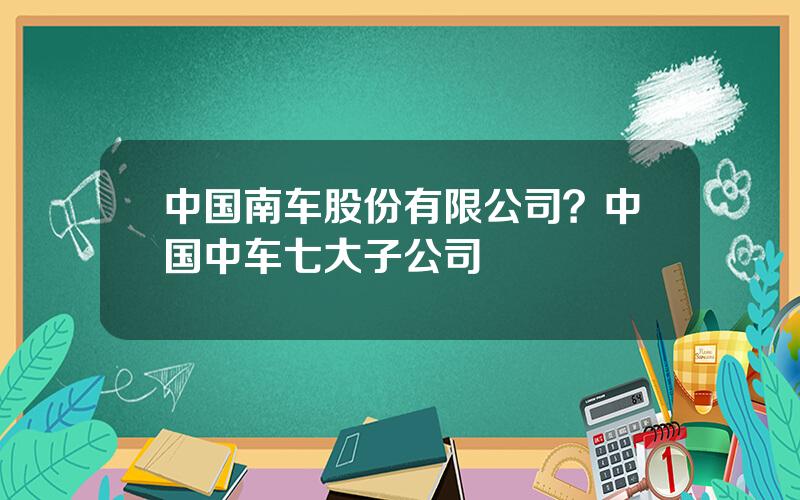 中国南车股份有限公司？中国中车七大子公司