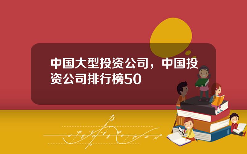 中国大型投资公司，中国投资公司排行榜50