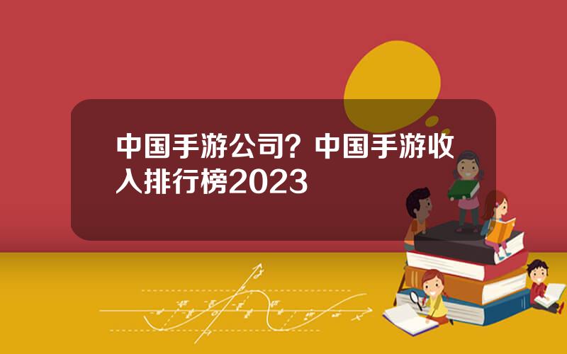 中国手游公司？中国手游收入排行榜2023