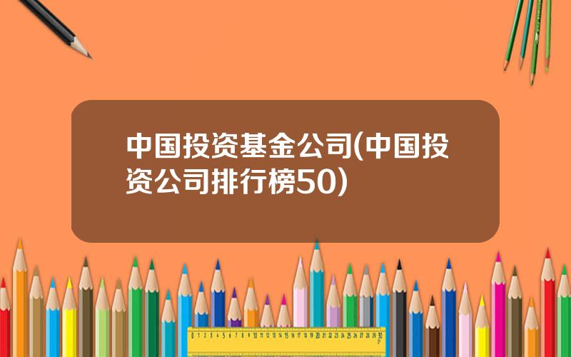 中国投资基金公司(中国投资公司排行榜50)