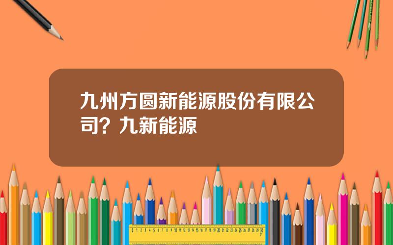 九州方圆新能源股份有限公司？九新能源