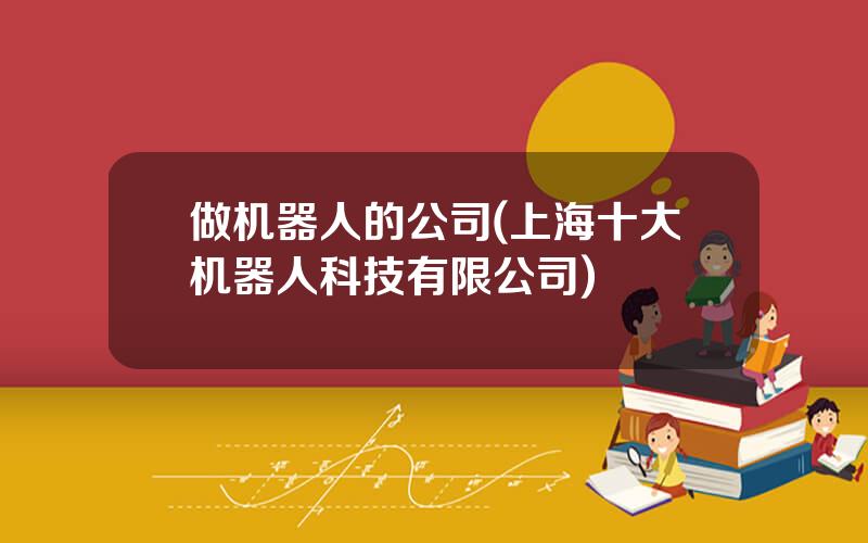 做机器人的公司(上海十大机器人科技有限公司)