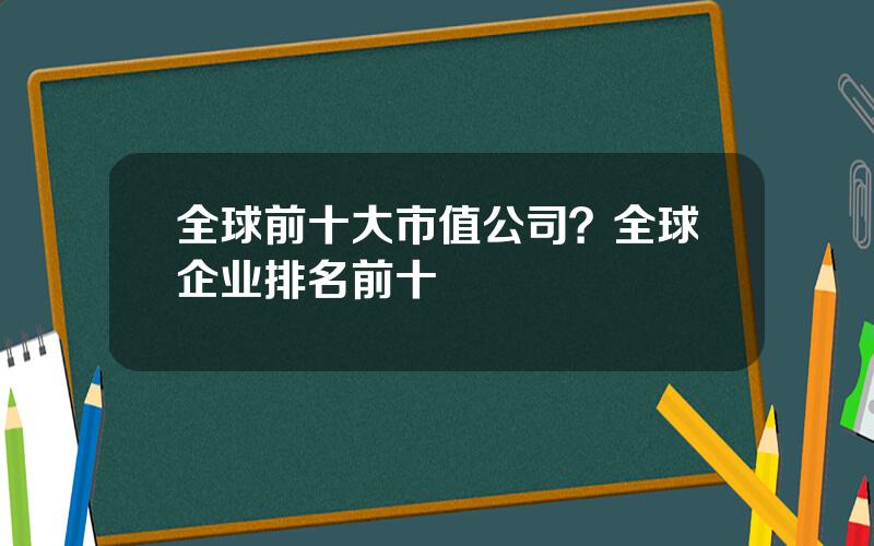 全球前十大市值公司？全球企业排名前十