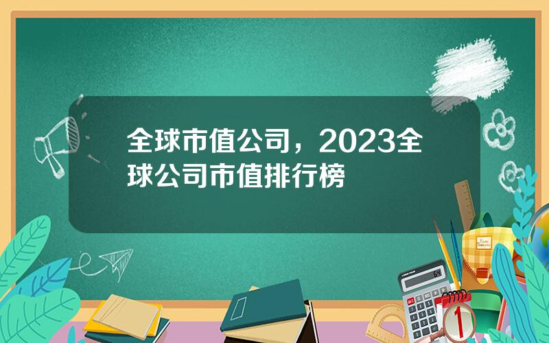 全球市值公司，2023全球公司市值排行榜