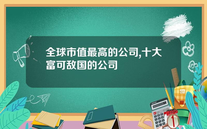 全球市值最高的公司,十大富可敌国的公司