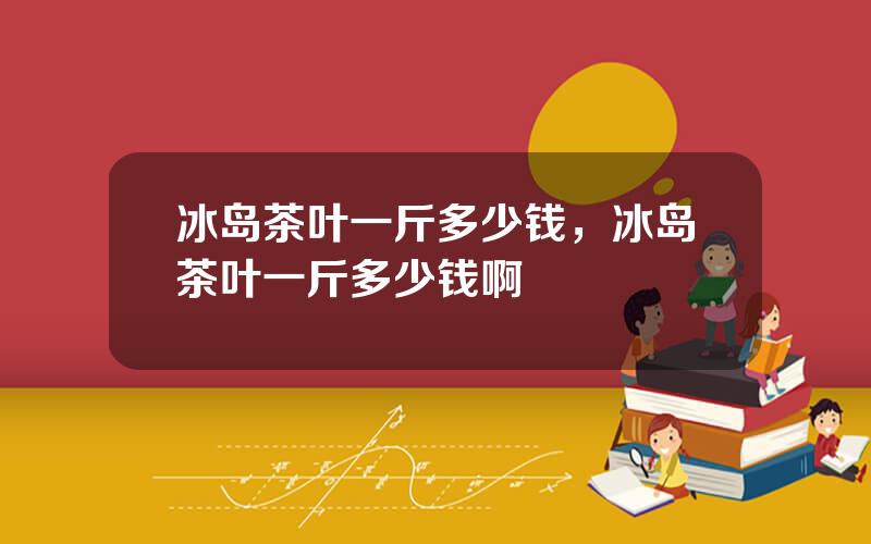 冰岛茶叶一斤多少钱，冰岛茶叶一斤多少钱啊