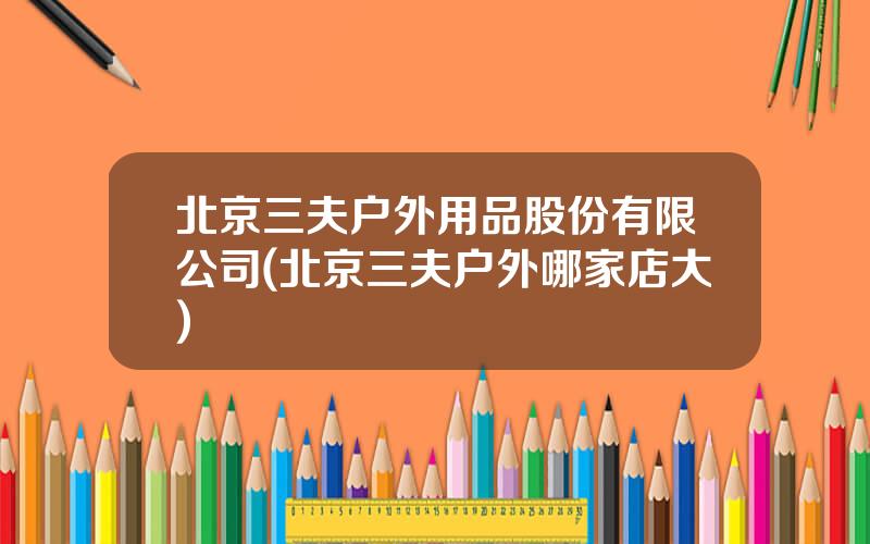 北京三夫户外用品股份有限公司(北京三夫户外哪家店大)