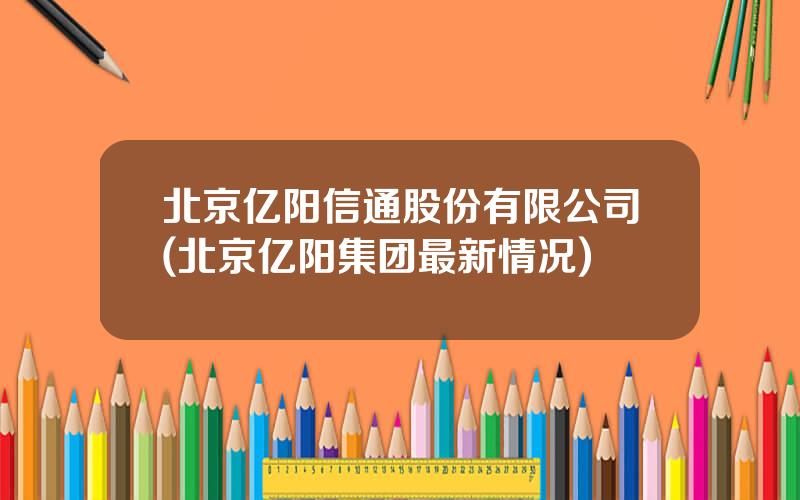 北京亿阳信通股份有限公司(北京亿阳集团最新情况)