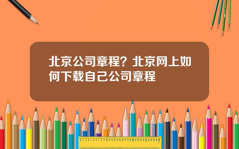 北京公司章程？北京网上如何下载自己公司章程