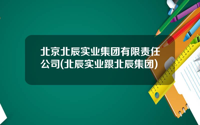 北京北辰实业集团有限责任公司(北辰实业跟北辰集团)