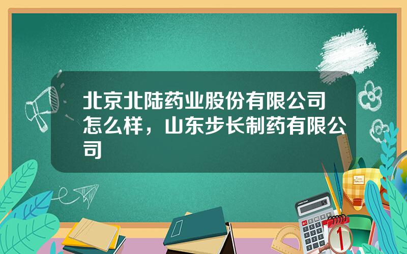 北京北陆药业股份有限公司怎么样，山东步长制药有限公司