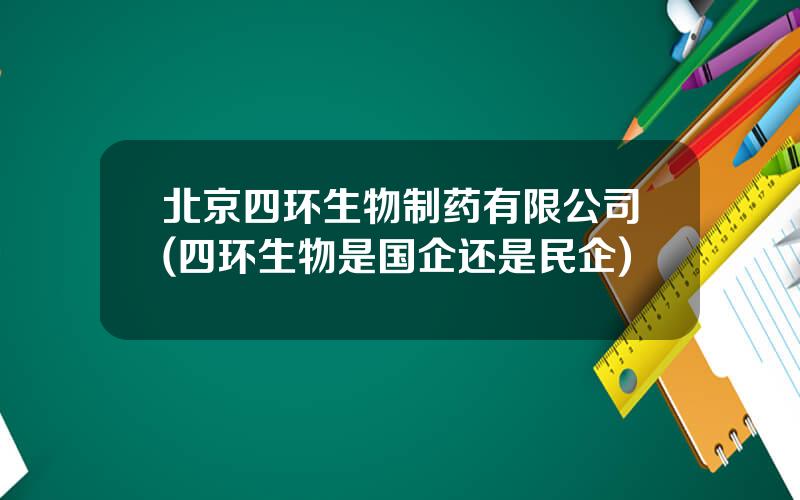 北京四环生物制药有限公司(四环生物是国企还是民企)