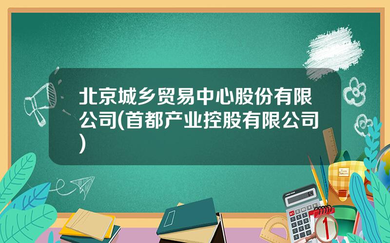 北京城乡贸易中心股份有限公司(首都产业控股有限公司)