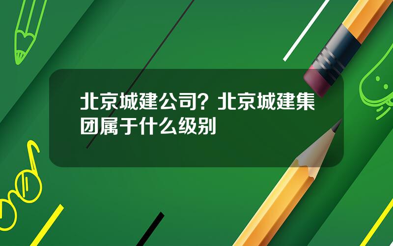北京城建公司？北京城建集团属于什么级别