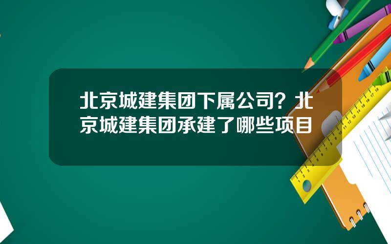 北京城建集团下属公司？北京城建集团承建了哪些项目