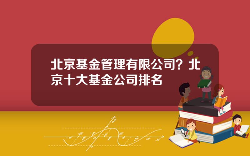 北京基金管理有限公司？北京十大基金公司排名