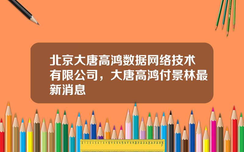 北京大唐高鸿数据网络技术有限公司，大唐高鸿付景林最新消息